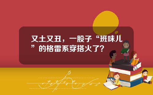 又土又丑，一股子“班味儿”的格雷系穿搭火了？