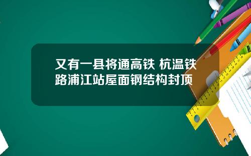 又有一县将通高铁 杭温铁路浦江站屋面钢结构封顶