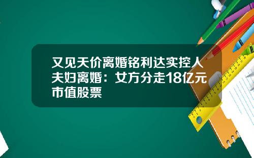 又见天价离婚铭利达实控人夫妇离婚：女方分走18亿元市值股票