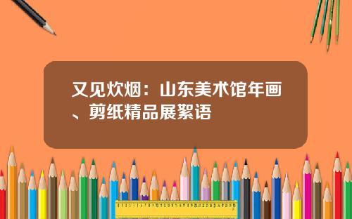 又见炊烟：山东美术馆年画、剪纸精品展絮语