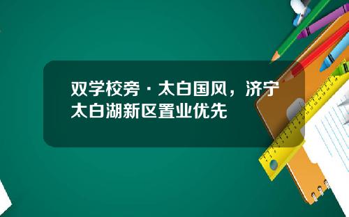 双学校旁·太白国风，济宁太白湖新区置业优先