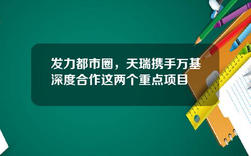 发力都市圈，天瑞携手万基深度合作这两个重点项目
