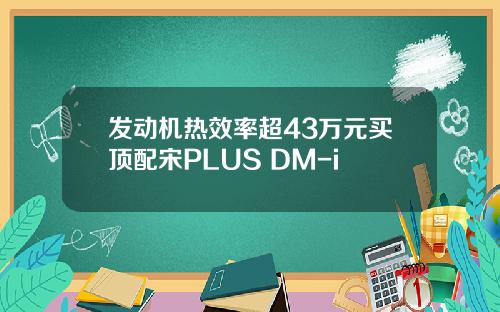 发动机热效率超43万元买顶配宋PLUS DM-i