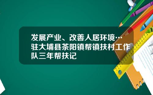 发展产业、改善人居环境…驻大埔县茶阳镇帮镇扶村工作队三年帮扶记