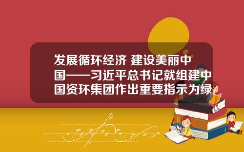 发展循环经济 建设美丽中国——习近平总书记就组建中国资环集团作出重要指示为绿色低碳发展指明方向