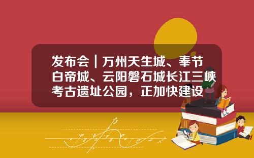 发布会｜万州天生城、奉节白帝城、云阳磐石城长江三峡考古遗址公园，正加快建设