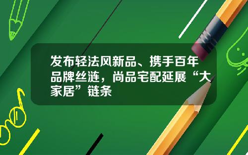 发布轻法风新品、携手百年品牌丝涟，尚品宅配延展“大家居”链条