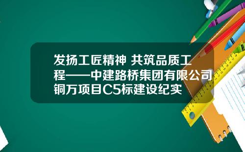 发扬工匠精神 共筑品质工程——中建路桥集团有限公司铜万项目C5标建设纪实