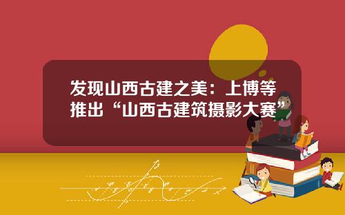 发现山西古建之美：上博等推出“山西古建筑摄影大赛”