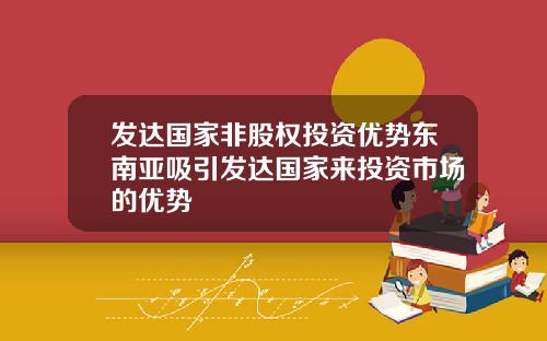 发达国家非股权投资优势东南亚吸引发达国家来投资市场的优势