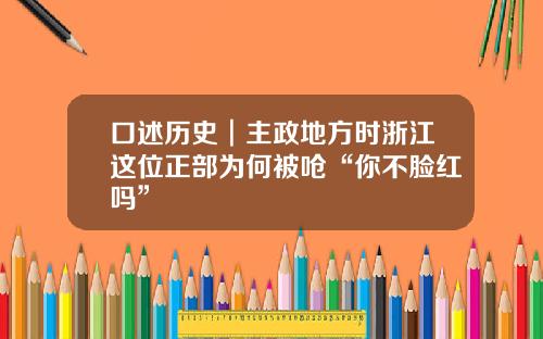 口述历史︱主政地方时浙江这位正部为何被呛“你不脸红吗”