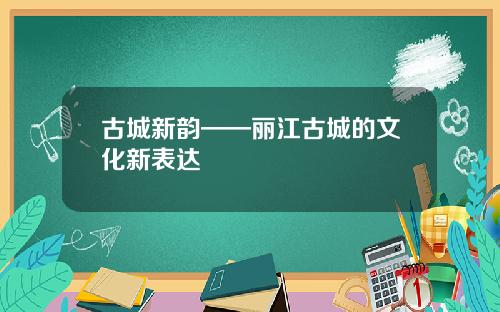 古城新韵——丽江古城的文化新表达
