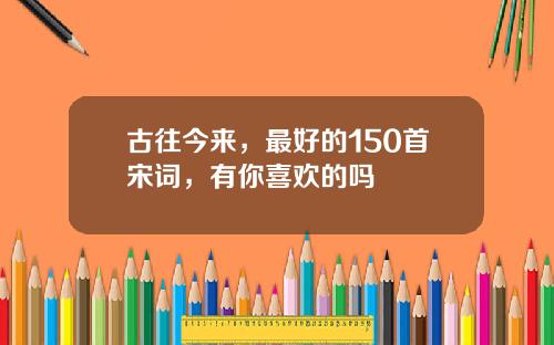 古往今来，最好的150首宋词，有你喜欢的吗