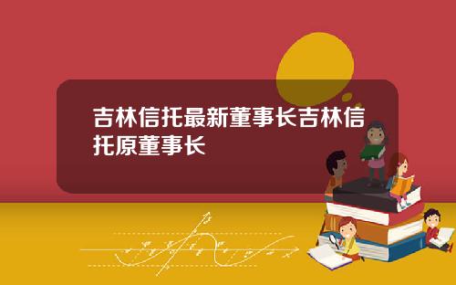吉林信托最新董事长吉林信托原董事长