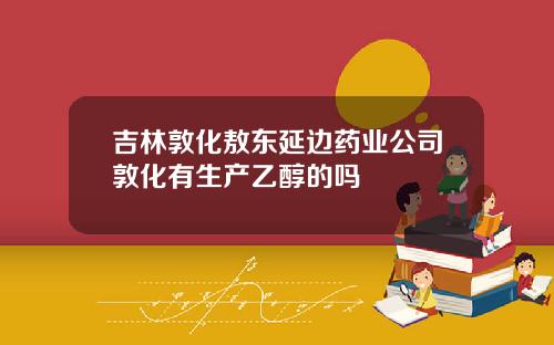 吉林敦化敖东延边药业公司敦化有生产乙醇的吗