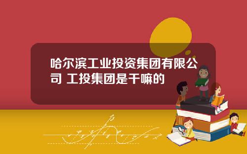 哈尔滨工业投资集团有限公司 工投集团是干嘛的