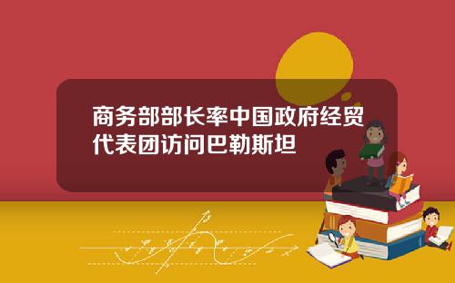 商务部部长率中国政府经贸代表团访问巴勒斯坦