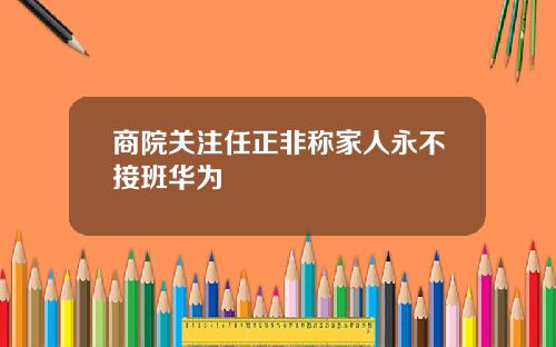 商院关注任正非称家人永不接班华为