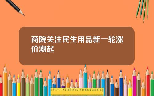 商院关注民生用品新一轮涨价潮起