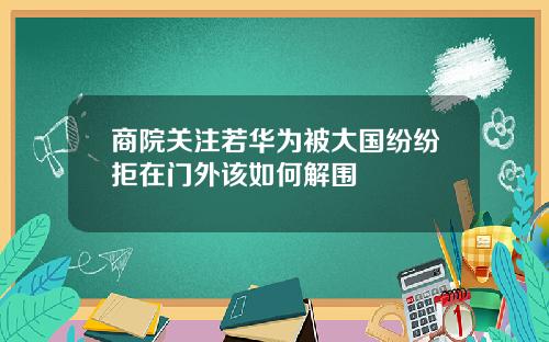 商院关注若华为被大国纷纷拒在门外该如何解围