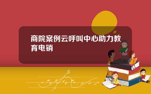 商院案例云呼叫中心助力教育电销