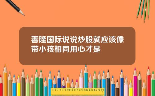 善隆国际说说炒股就应该像带小孩相同用心才是