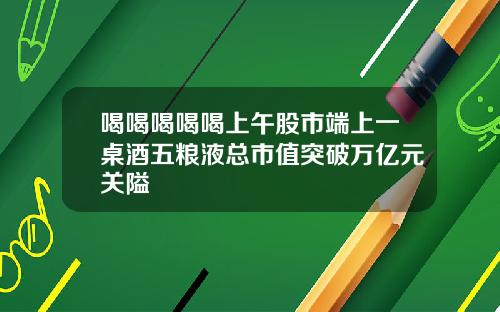 喝喝喝喝喝上午股市端上一桌酒五粮液总市值突破万亿元关隘