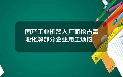 国产工业机器人厂商抢占高地化解部分企业用工烦恼