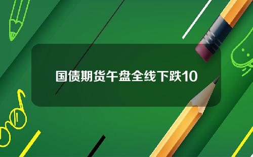 国债期货午盘全线下跌10