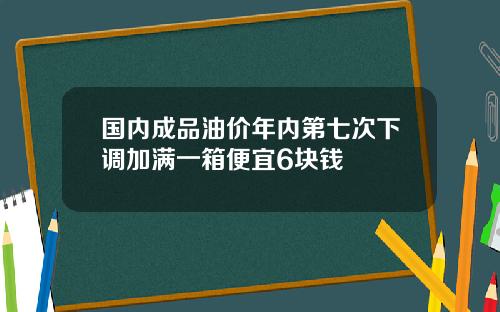 国内成品油价年内第七次下调加满一箱便宜6块钱