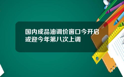 国内成品油调价窗口今开启或迎今年第八次上调