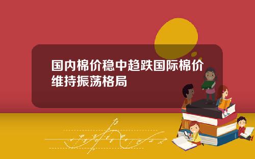 国内棉价稳中趋跌国际棉价维持振荡格局