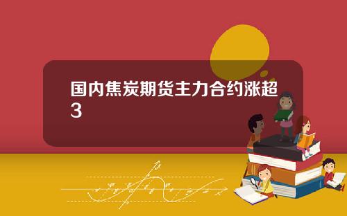 国内焦炭期货主力合约涨超3
