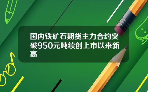 国内铁矿石期货主力合约突破950元吨续创上市以来新高