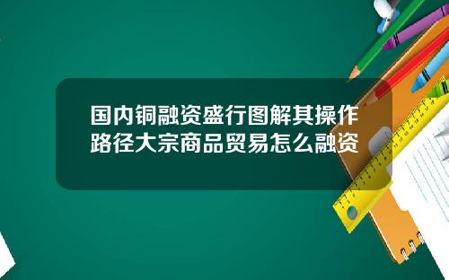 国内铜融资盛行图解其操作路径大宗商品贸易怎么融资