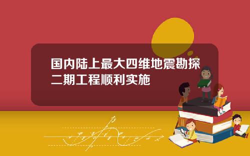 国内陆上最大四维地震勘探二期工程顺利实施
