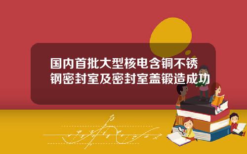 国内首批大型核电含铜不锈钢密封室及密封室盖锻造成功