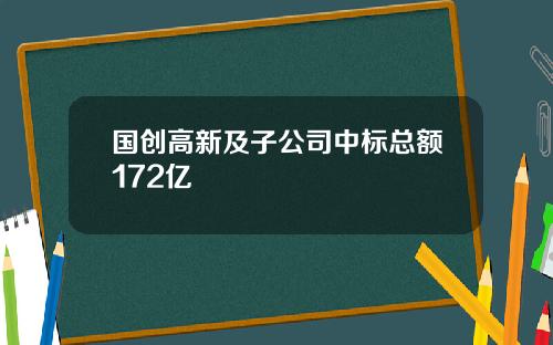 国创高新及子公司中标总额172亿