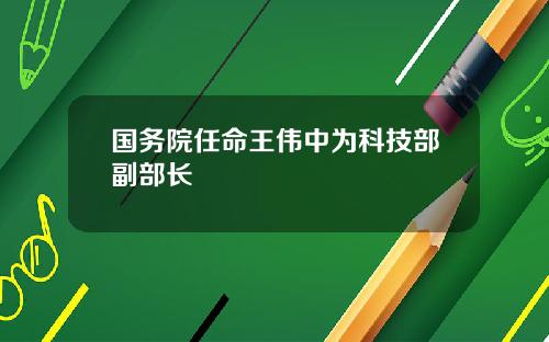 国务院任命王伟中为科技部副部长