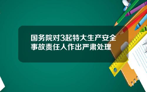 国务院对3起特大生产安全事故责任人作出严肃处理