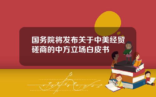 国务院将发布关于中美经贸磋商的中方立场白皮书