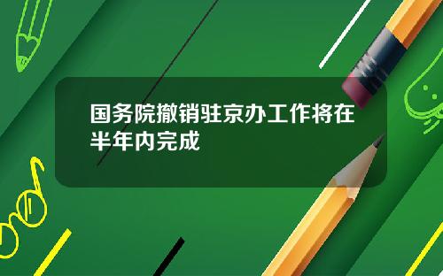国务院撤销驻京办工作将在半年内完成