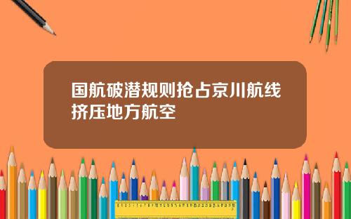 国航破潜规则抢占京川航线挤压地方航空