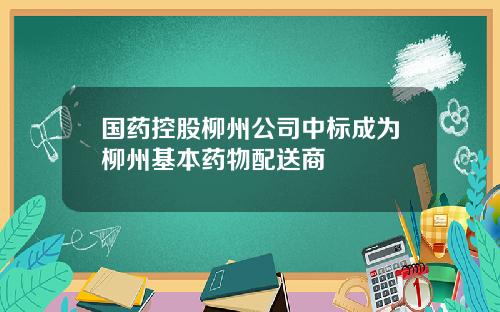 国药控股柳州公司中标成为柳州基本药物配送商