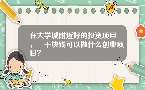 在大学城附近好的投资项目，一千块钱可以做什么创业项目？