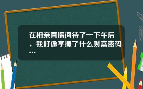 在相亲直播间待了一下午后，我好像掌握了什么财富密码…