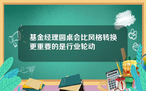 基金经理圆桌会比风格转换更重要的是行业轮动