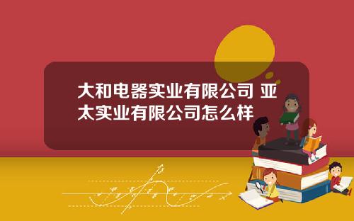 大和电器实业有限公司 亚太实业有限公司怎么样