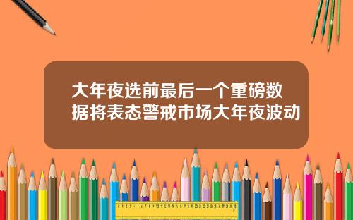大年夜选前最后一个重磅数据将表态警戒市场大年夜波动