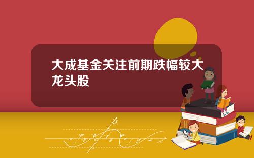 大成基金关注前期跌幅较大龙头股